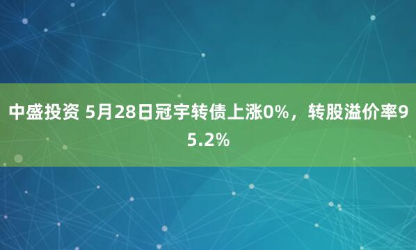 中盛投资 5月28日冠宇转债上涨0%，转股溢价率95.2%