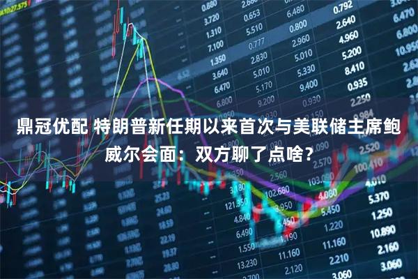 鼎冠优配 特朗普新任期以来首次与美联储主席鲍威尔会面：双方聊了点啥？