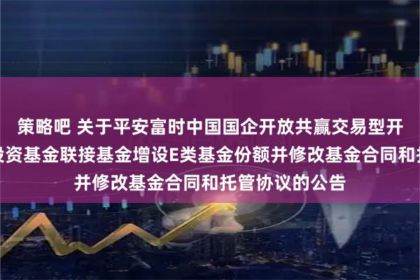 策略吧 关于平安富时中国国企开放共赢交易型开放式指数证券投资基金联接基金增设E类基金份额并修改基金合同和托管协议的公告