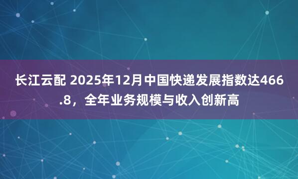长江云配 2025年12月中国快递发展指数达466.8，全年业务规模与收入创新高
