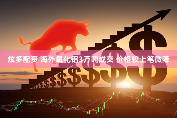炫多配资 海外氧化铝3万吨成交 价格较上笔微降