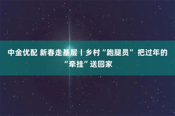 中金优配 新春走基层丨乡村“跑腿员” 把过年的“牵挂”送回家