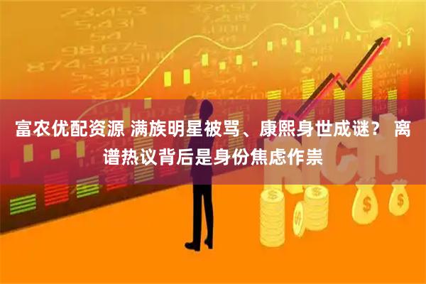 富农优配资源 满族明星被骂、康熙身世成谜？ 离谱热议背后是身份焦虑作祟