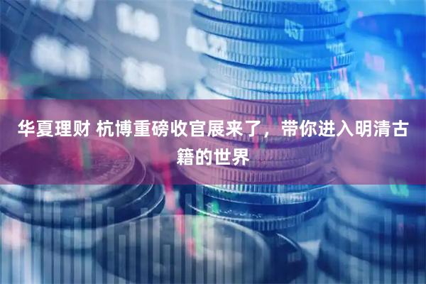 华夏理财 杭博重磅收官展来了，带你进入明清古籍的世界