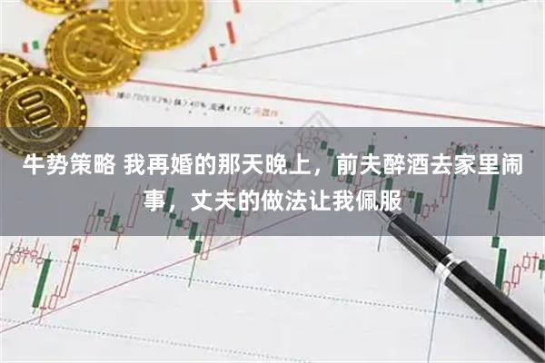 牛势策略 我再婚的那天晚上，前夫醉酒去家里闹事，丈夫的做法让我佩服