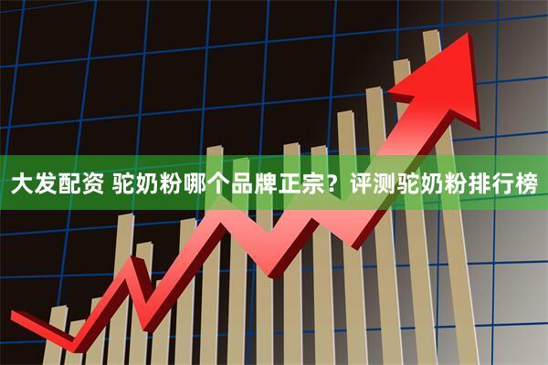 大发配资 驼奶粉哪个品牌正宗？评测驼奶粉排行榜
