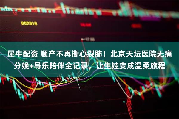 犀牛配资 顺产不再撕心裂肺！北京天坛医院无痛分娩+导乐陪伴全记录，让生娃变成温柔旅程