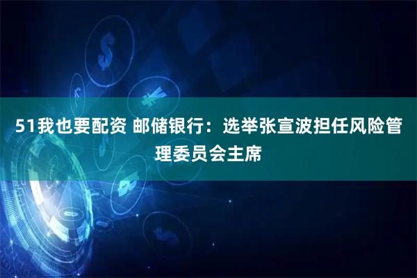 51我也要配资 邮储银行：选举张宣波担任风险管理委员会主席