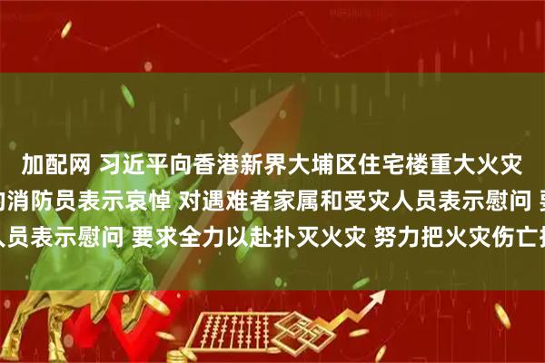 加配网 习近平向香港新界大埔区住宅楼重大火灾事故遇难人员和殉职的消防员表示哀悼 对遇难者家属和受灾人员表示慰问 要求全力以赴扑灭火灾 努力把火灾伤亡损失降到最低