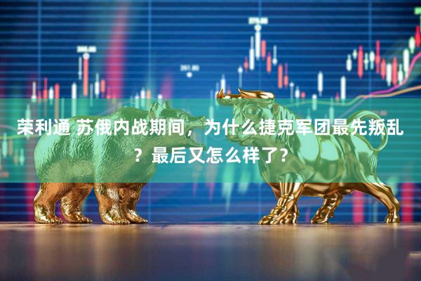 荣利通 苏俄内战期间，为什么捷克军团最先叛乱？最后又怎么样了？