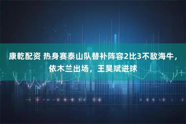 康乾配资 热身赛泰山队替补阵容2比3不敌海牛，依木兰出场，王昊斌进球