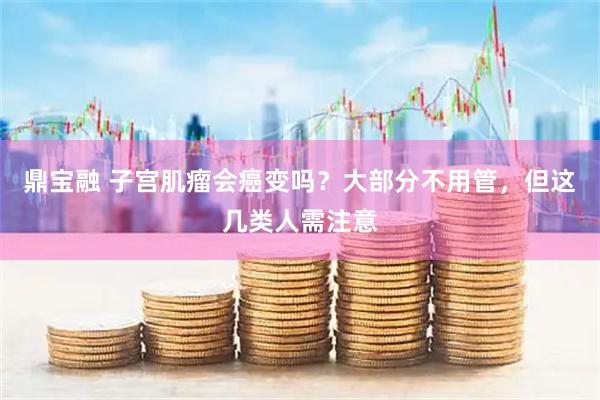 鼎宝融 子宫肌瘤会癌变吗？大部分不用管，但这几类人需注意