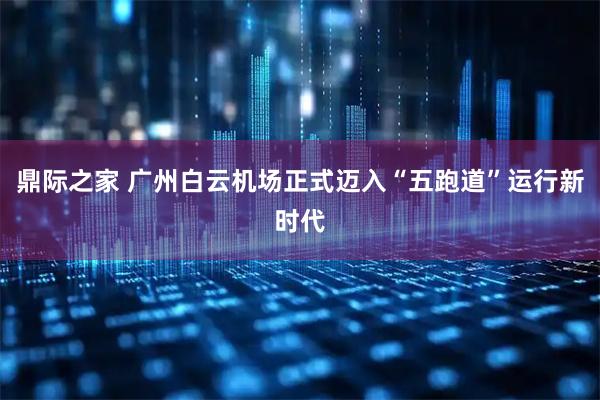 鼎际之家 广州白云机场正式迈入“五跑道”运行新时代