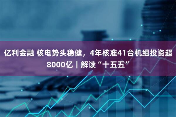 亿利金融 核电势头稳健，4年核准41台机组投资超8000亿｜解读“十五五”