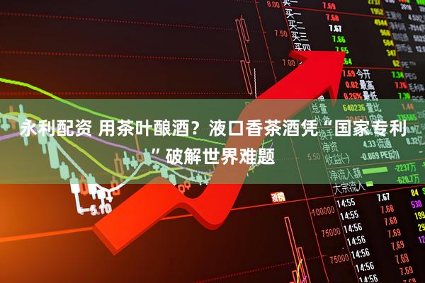 永利配资 用茶叶酿酒？液口香茶酒凭“国家专利”破解世界难题