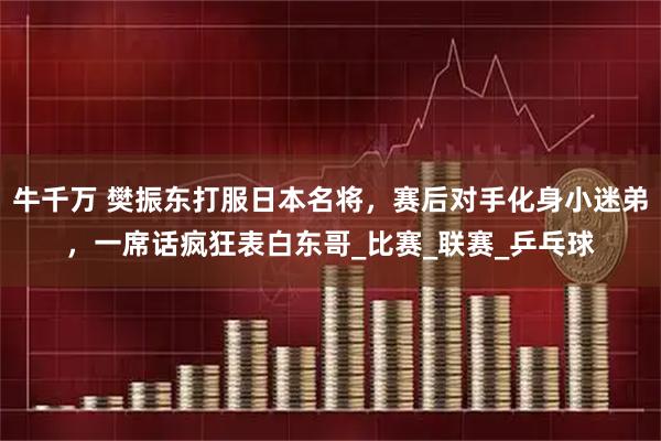 牛千万 樊振东打服日本名将，赛后对手化身小迷弟，一席话疯狂表白东哥_比赛_联赛_乒乓球